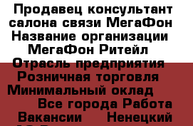 Продавец-консультант салона связи МегаФон › Название организации ­ МегаФон Ритейл › Отрасль предприятия ­ Розничная торговля › Минимальный оклад ­ 27 000 - Все города Работа » Вакансии   . Ненецкий АО,Великовисочное с.